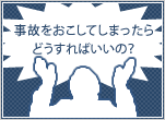 事故をおこしてしまったらどうすればいいの？